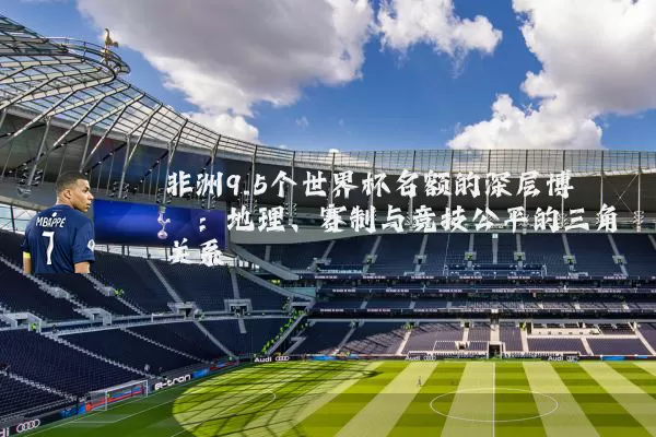 非洲9.5个世界杯名额的深层博弈：地理、赛制与竞技公平的三角关系